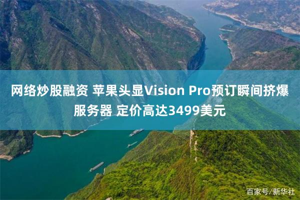 网络炒股融资 苹果头显Vision Pro预订瞬间挤爆服务器 定价高达3499美元