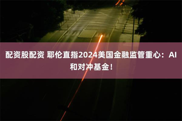 配资股配资 耶伦直指2024美国金融监管重心：AI和对冲基金！