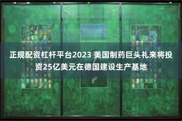 正规配资杠杆平台2023 美国制药巨头礼来将投资25亿美元在德国建设生产基地