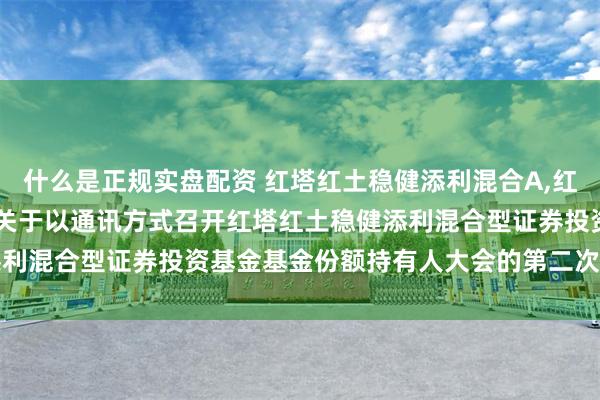 什么是正规实盘配资 红塔红土稳健添利混合A,红塔红土稳健添利混合C: 关于以通讯方式召开红塔红土稳健添利混合型证券投资基金基金份额持有人大会的第二次提示性公告