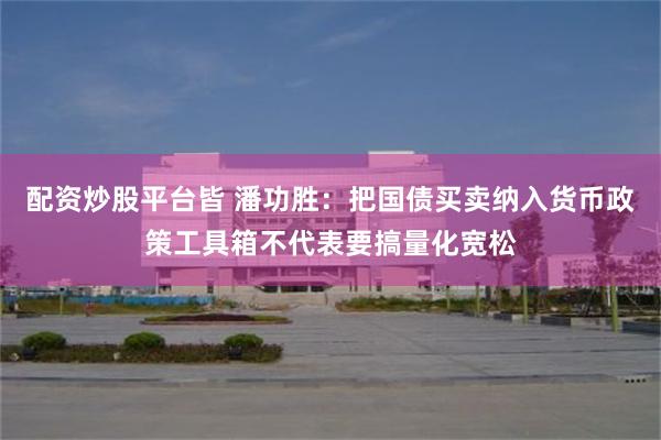 配资炒股平台皆 潘功胜：把国债买卖纳入货币政策工具箱不代表要搞量化宽松