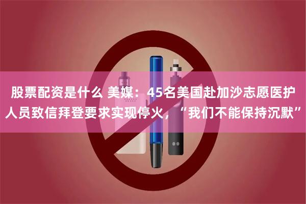 股票配资是什么 美媒：45名美国赴加沙志愿医护人员致信拜登要求实现停火，“我们不能保持沉默”