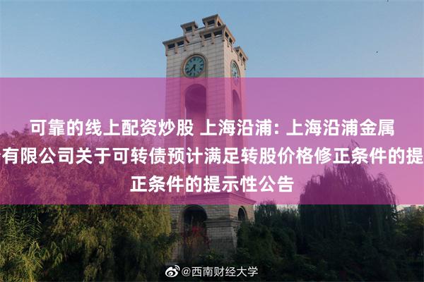 可靠的线上配资炒股 上海沿浦: 上海沿浦金属制品股份有限公司关于可转债预计满足转股价格修正条件的提示性公告