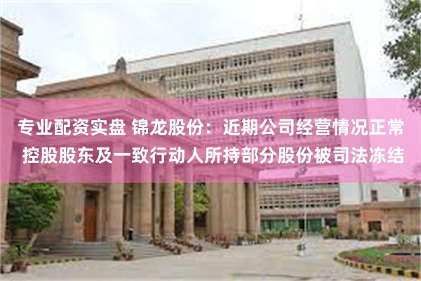 专业配资实盘 锦龙股份：近期公司经营情况正常 控股股东及一致行动人所持部分股份被司法冻结