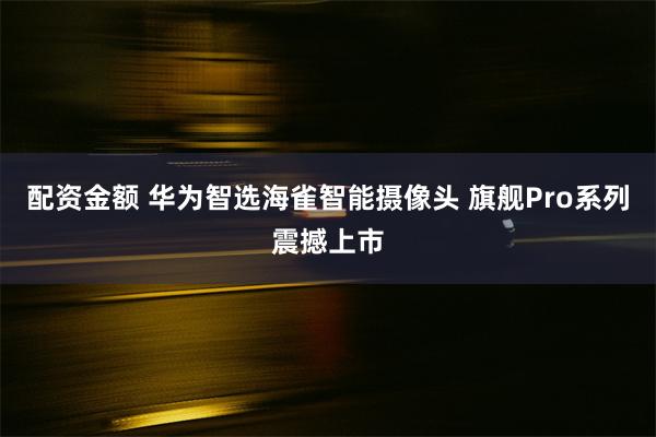 配资金额 华为智选海雀智能摄像头 旗舰Pro系列震撼上市