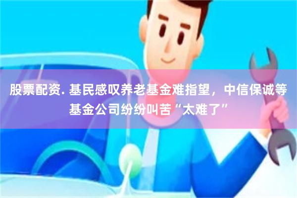 股票配资. 基民感叹养老基金难指望，中信保诚等基金公司纷纷叫苦“太难了”