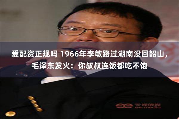 爱配资正规吗 1966年李敏路过湖南没回韶山，毛泽东发火：你叔叔连饭都吃不饱