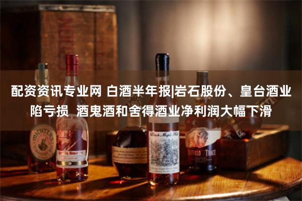 配资资讯专业网 白酒半年报|岩石股份、皇台酒业陷亏损  酒鬼酒和舍得酒业净利润大幅下滑