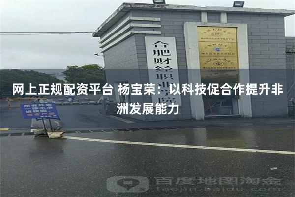 网上正规配资平台 杨宝荣：以科技促合作提升非洲发展能力