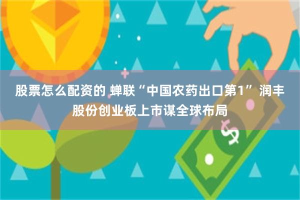 股票怎么配资的 蝉联“中国农药出口第1” 润丰股份创业板上市谋全球布局