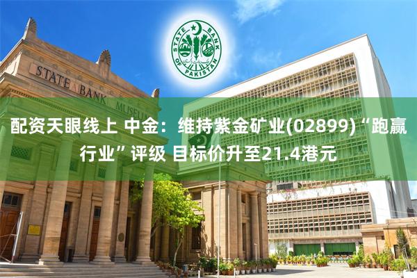 配资天眼线上 中金：维持紫金矿业(02899)“跑赢行业”评级 目标价升至21.4港元