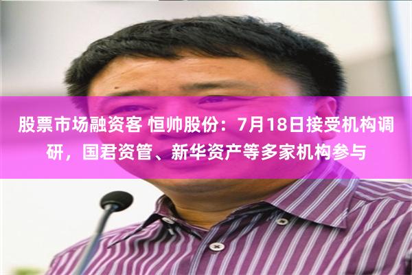 股票市场融资客 恒帅股份：7月18日接受机构调研，国君资管、新华资产等多家机构参与