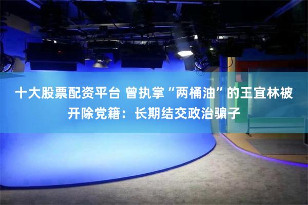 十大股票配资平台 曾执掌“两桶油”的王宜林被开除党籍：长期结交政治骗子