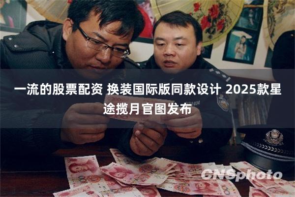 一流的股票配资 换装国际版同款设计 2025款星途揽月官图发布