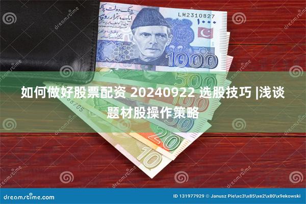 如何做好股票配资 20240922 选股技巧 |浅谈题材股操作策略