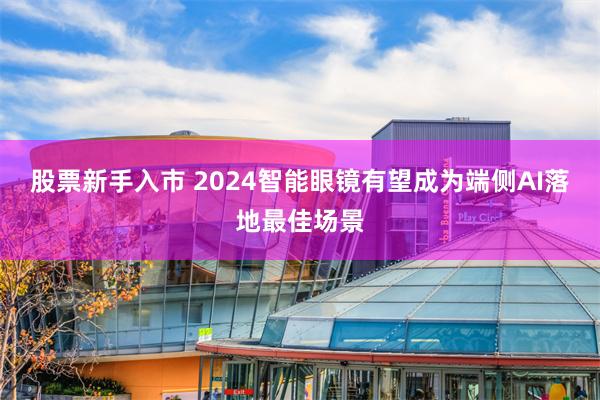 股票新手入市 2024智能眼镜有望成为端侧AI落地最佳场景