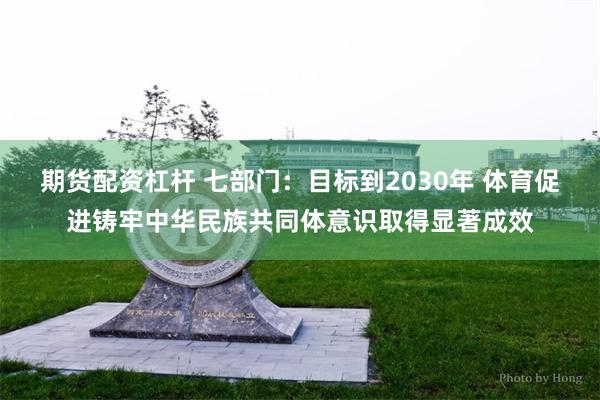 期货配资杠杆 七部门：目标到2030年 体育促进铸牢中华民族共同体意识取得显著成效