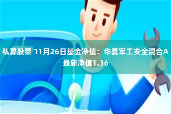 私募股票 11月26日基金净值：华夏军工安全混合A最新净值1.36