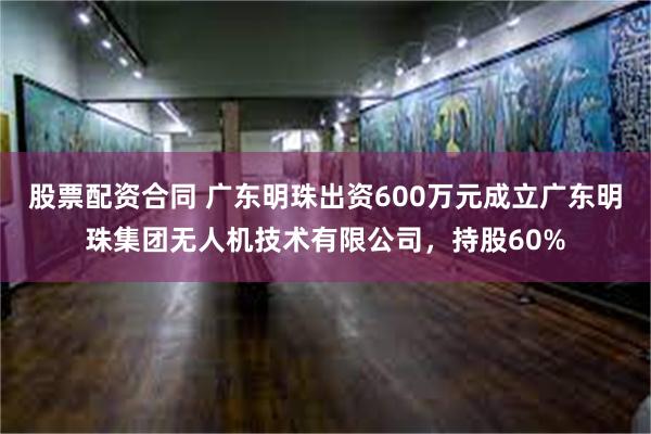 股票配资合同 广东明珠出资600万元成立广东明珠集团无人机技术有限公司，持股60%