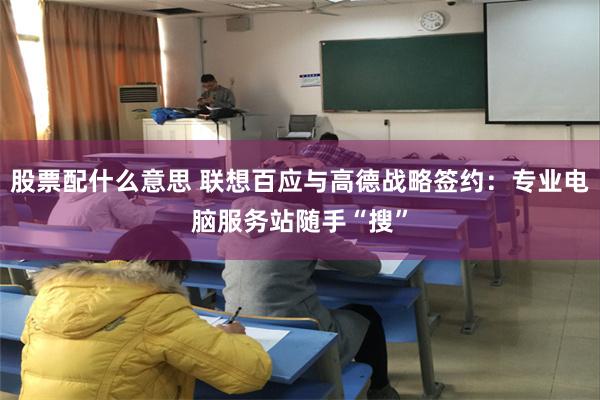 股票配什么意思 联想百应与高德战略签约：专业电脑服务站随手“搜”