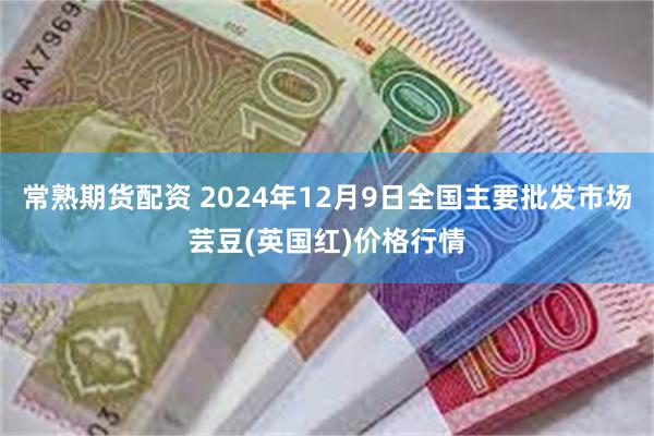 常熟期货配资 2024年12月9日全国主要批发市场芸豆(英国红)价格行情