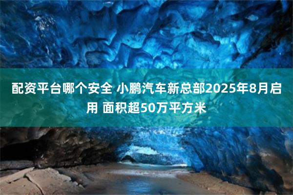 配资平台哪个安全 小鹏汽车新总部2025年8月启用 面积超50万平方米