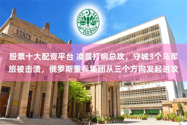 股票十大配资平台 凌晨打响总攻，守城3个乌军旅被击溃，俄罗斯重兵集团从三个方向发起进攻