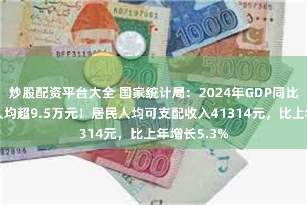 炒股配资平台大全 国家统计局：2024年GDP同比增长5%，人均超9.5万元！居民人均可支配收入41314元，比上年增长5.3%