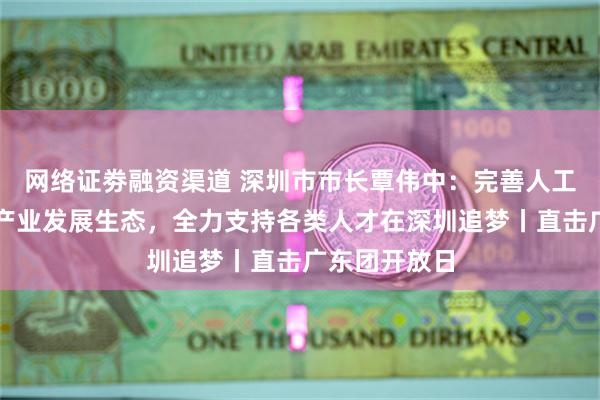 网络证劵融资渠道 深圳市市长覃伟中：完善人工智能等新兴产业发展生态，全力支持各类人才在深圳追梦丨直击广东团开放日